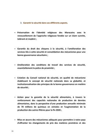3. Garantir la sécurité dans ses différents aspects.
 Préservation de l'identité religieuse des Marocains avec le
renouvellement de l'approche religieuse fondée sur un islam sunnite,
tolérant et modéré ;
 Garantie du droit des citoyens à la sécurité, à l'amélioration des
services liés à cette sécurité et consolidation des mécanismes pour une
bonne gouvernance sécuritaire ;
 Amélioration des conditions de travail des services de sécurité,
essentiellement la police de proximité ;
 Création du Conseil national de sécurité, en qualité de mécanisme
établissant le concept de sécurité nationale dans sa globalité, et
institutionnalisation des principes de la bonne gouvernance en matière
de sécurité ;
 Action pour la garantie de la sécurité alimentaire, à travers le
renforcement des capacités nationales de production de denrées
alimentaires, dans la perspective d'une production annuelle minimale
de 70 millions de quintaux en céréales et l'augmentation de la
production des autres filières pour la fin 2020 ;
 Mise en œuvre des mécanismes adéquats pour permettre à notre pays
d'affronter les changements de prix des matières premières et des
11
 