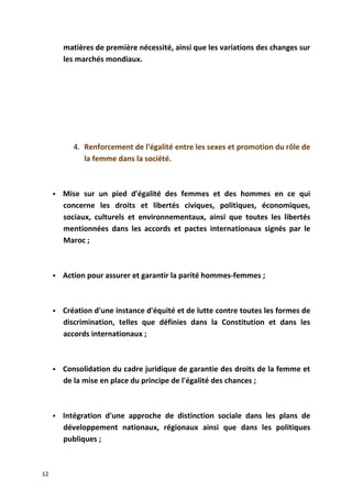 matières de première nécessité, ainsi que les variations des changes sur
les marchés mondiaux.
4. Renforcement de l'égalité entre les sexes et promotion du rôle de
la femme dans la société.
 Mise sur un pied d'égalité des femmes et des hommes en ce qui
concerne les droits et libertés civiques, politiques, économiques,
sociaux, culturels et environnementaux, ainsi que toutes les libertés
mentionnées dans les accords et pactes internationaux signés par le
Maroc ;
 Action pour assurer et garantir la parité hommes-femmes ;
 Création d'une instance d'équité et de lutte contre toutes les formes de
discrimination, telles que définies dans la Constitution et dans les
accords internationaux ;
 Consolidation du cadre juridique de garantie des droits de la femme et
de la mise en place du principe de l'égalité des chances ;
 Intégration d'une approche de distinction sociale dans les plans de
développement nationaux, régionaux ainsi que dans les politiques
publiques ;
12
 