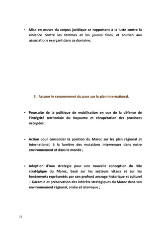  Mise en œuvre du corpus juridique se rapportant à la lutte contre la
violence contre les femmes et les jeunes filles, et soutien aux
associations exerçant dans ce domaine.
5. Assurer le rayonnement du pays sur le plan international.
 Poursuite de la politique de mobilisation en vue de la défense de
l'intégrité territoriale du Royaume et récupération des provinces
occupées :
 Action pour consolider la position du Maroc sur les plan régional et
international, à la lumière des mutations intervenues dans notre
environnement et dans le monde ;
 Adoption d'une stratégie pour une nouvelle conception du rôle
stratégique du Maroc, basé sur les secteurs vitaux et sur les
fondements représentés par son profond ancrage historique et culturel
– Garantie et préservation des intérêts stratégiques du Maroc dans son
environnement régional, arabe et islamique ;
13
 