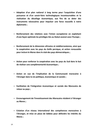  Adoption d'un plan national à long terme pour l'acquisition d'une
puissance et d'un savoir-faire technologiques incontournables et la
réalisation du décollage économique, aux fins de se doter des
instruments nécessaires pour impulser une force nouvelle à notre
diplomatie ;
 Renforcement des relations avec l'Union européenne en exploitant
d'une façon optimale les privilèges liés au Statut avancé avec l'Europe ;
 Renforcement de la dimension africaine et méditerranéenne, ainsi que
la coopération avec les pays du Golfe persique, et action renouvelée
pour inclure le Maroc dans le club des pays démocratiques ;
 Action pour renforcer la coopération avec les pays du Sud dans le but
de réaliser une complémentarité économique ;
 Action en vue de l'implication de la Communauté marocaine à
l'étranger dans la vie politique, économique et sociale ;
 Facilitation de l'intégration économique et sociale des Marocains de
retour au pays ;
 Encouragement de l'investissement des Marocains résident à l'étranger
au Maroc ;
 Création d'un réseau international des compétences marocaines à
l'étranger, et mise en place de lobbies pour défendre les intérêts du
Maroc ;
14
 