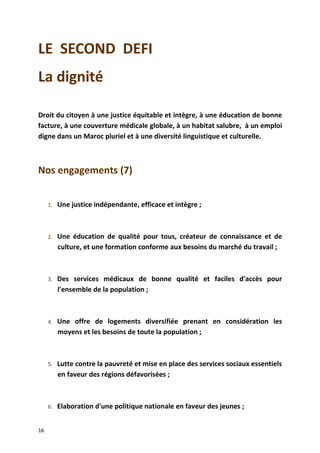 LE SECOND DEFI
La dignité
Droit du citoyen à une justice équitable et intègre, à une éducation de bonne
facture, à une couverture médicale globale, à un habitat salubre, à un emploi
digne dans un Maroc pluriel et à une diversité linguistique et culturelle.
Nos engagements (7)
1. Une justice indépendante, efficace et intègre ;
2. Une éducation de qualité pour tous, créateur de connaissance et de
culture, et une formation conforme aux besoins du marché du travail ;
3. Des services médicaux de bonne qualité et faciles d'accès pour
l'ensemble de la population ;
4. Une offre de logements diversifiée prenant en considération les
moyens et les besoins de toute la population ;
5. Lutte contre la pauvreté et mise en place des services sociaux essentiels
en faveur des régions défavorisées ;
6. Elaboration d'une politique nationale en faveur des jeunes ;
16
 