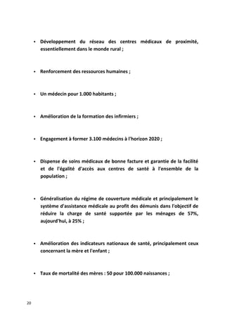  Développement du réseau des centres médicaux de proximité,
essentiellement dans le monde rural ;
 Renforcement des ressources humaines ;
 Un médecin pour 1.000 habitants ;
 Amélioration de la formation des infirmiers ;
 Engagement à former 3.100 médecins à l'horizon 2020 ;
 Dispense de soins médicaux de bonne facture et garantie de la facilité
et de l'égalité d'accès aux centres de santé à l'ensemble de la
population ;
 Généralisation du régime de couverture médicale et principalement le
système d'assistance médicale au profit des démunis dans l'objectif de
réduire la charge de santé supportée par les ménages de 57%,
aujourd'hui, à 25% ;
 Amélioration des indicateurs nationaux de santé, principalement ceux
concernant la mère et l'enfant ;
 Taux de mortalité des mères : 50 pour 100.000 naissances ;
20
 