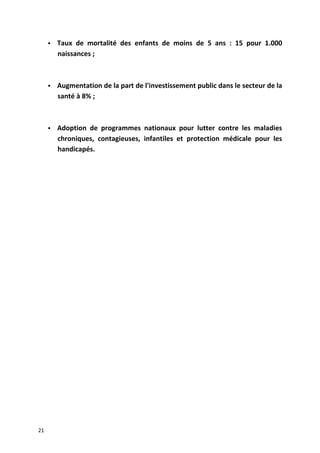  Taux de mortalité des enfants de moins de 5 ans : 15 pour 1.000
naissances ;
 Augmentation de la part de l'investissement public dans le secteur de la
santé à 8% ;
 Adoption de programmes nationaux pour lutter contre les maladies
chroniques, contagieuses, infantiles et protection médicale pour les
handicapés.
21
 