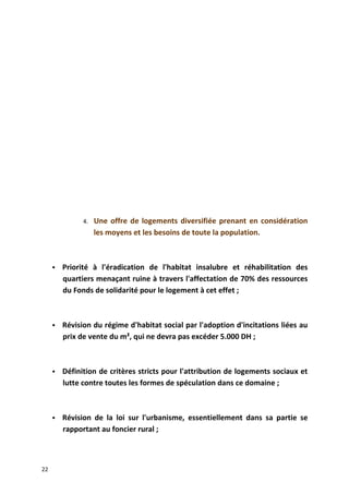 4. Une offre de logements diversifiée prenant en considération
les moyens et les besoins de toute la population.
 Priorité à l'éradication de l'habitat insalubre et réhabilitation des
quartiers menaçant ruine à travers l'affectation de 70% des ressources
du Fonds de solidarité pour le logement à cet effet ;
 Révision du régime d'habitat social par l'adoption d'incitations liées au
prix de vente du m², qui ne devra pas excéder 5.000 DH ;
 Définition de critères stricts pour l'attribution de logements sociaux et
lutte contre toutes les formes de spéculation dans ce domaine ;
 Révision de la loi sur l'urbanisme, essentiellement dans sa partie se
rapportant au foncier rural ;
22
 