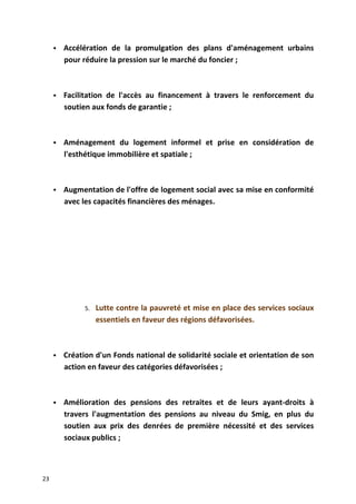  Accélération de la promulgation des plans d'aménagement urbains
pour réduire la pression sur le marché du foncier ;
 Facilitation de l'accès au financement à travers le renforcement du
soutien aux fonds de garantie ;
 Aménagement du logement informel et prise en considération de
l'esthétique immobilière et spatiale ;
 Augmentation de l'offre de logement social avec sa mise en conformité
avec les capacités financières des ménages.
5. Lutte contre la pauvreté et mise en place des services sociaux
essentiels en faveur des régions défavorisées.
 Création d'un Fonds national de solidarité sociale et orientation de son
action en faveur des catégories défavorisées ;
 Amélioration des pensions des retraites et de leurs ayant-droits à
travers l'augmentation des pensions au niveau du Smig, en plus du
soutien aux prix des denrées de première nécessité et des services
sociaux publics ;
23
 