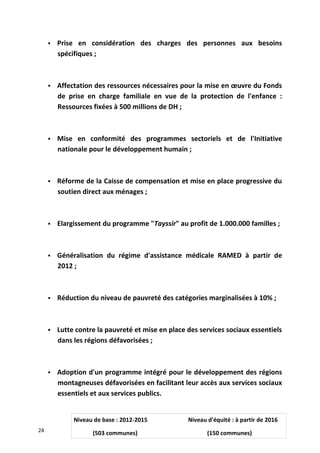  Prise en considération des charges des personnes aux besoins
spécifiques ;
 Affectation des ressources nécessaires pour la mise en œuvre du Fonds
de prise en charge familiale en vue de la protection de l'enfance :
Ressources fixées à 500 millions de DH ;
 Mise en conformité des programmes sectoriels et de l'Initiative
nationale pour le développement humain ;
 Réforme de la Caisse de compensation et mise en place progressive du
soutien direct aux ménages ;
 Elargissement du programme "Tayssir" au profit de 1.000.000 familles ;
 Généralisation du régime d'assistance médicale RAMED à partir de
2012 ;
 Réduction du niveau de pauvreté des catégories marginalisées à 10% ;
 Lutte contre la pauvreté et mise en place des services sociaux essentiels
dans les régions défavorisées ;
 Adoption d'un programme intégré pour le développement des régions
montagneuses défavorisées en facilitant leur accès aux services sociaux
essentiels et aux services publics.
24
Niveau de base : 2012-2015 Niveau d'équité : à partir de 2016
(503 communes) (150 communes)
 
