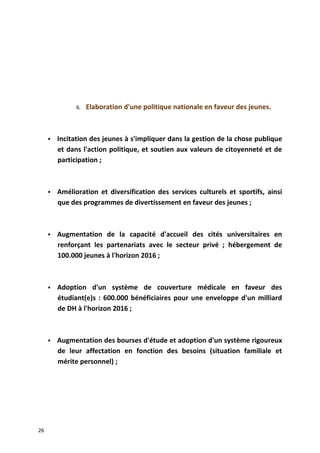 6. Elaboration d'une politique nationale en faveur des jeunes.
 Incitation des jeunes à s'impliquer dans la gestion de la chose publique
et dans l'action politique, et soutien aux valeurs de citoyenneté et de
participation ;
 Amélioration et diversification des services culturels et sportifs, ainsi
que des programmes de divertissement en faveur des jeunes ;
 Augmentation de la capacité d'accueil des cités universitaires en
renforçant les partenariats avec le secteur privé ; hébergement de
100.000 jeunes à l'horizon 2016 ;
 Adoption d'un système de couverture médicale en faveur des
étudiant(e)s : 600.000 bénéficiaires pour une enveloppe d'un milliard
de DH à l'horizon 2016 ;
 Augmentation des bourses d'étude et adoption d'un système rigoureux
de leur affectation en fonction des besoins (situation familiale et
mérite personnel) ;
26
 