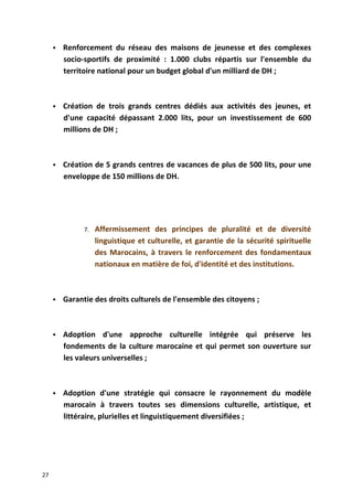  Renforcement du réseau des maisons de jeunesse et des complexes
socio-sportifs de proximité : 1.000 clubs répartis sur l'ensemble du
territoire national pour un budget global d'un milliard de DH ;
 Création de trois grands centres dédiés aux activités des jeunes, et
d'une capacité dépassant 2.000 lits, pour un investissement de 600
millions de DH ;
 Création de 5 grands centres de vacances de plus de 500 lits, pour une
enveloppe de 150 millions de DH.
7. Affermissement des principes de pluralité et de diversité
linguistique et culturelle, et garantie de la sécurité spirituelle
des Marocains, à travers le renforcement des fondamentaux
nationaux en matière de foi, d'identité et des institutions.
 Garantie des droits culturels de l'ensemble des citoyens ;
 Adoption d'une approche culturelle intégrée qui préserve les
fondements de la culture marocaine et qui permet son ouverture sur
les valeurs universelles ;
 Adoption d'une stratégie qui consacre le rayonnement du modèle
marocain à travers toutes ses dimensions culturelle, artistique, et
littéraire, plurielles et linguistiquement diversifiées ;
27
 