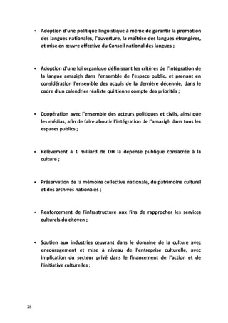  Adoption d'une politique linguistique à même de garantir la promotion
des langues nationales, l'ouverture, la maîtrise des langues étrangères,
et mise en œuvre effective du Conseil national des langues ;
 Adoption d'une loi organique définissant les critères de l'intégration de
la langue amazigh dans l'ensemble de l'espace public, et prenant en
considération l'ensemble des acquis de la dernière décennie, dans le
cadre d'un calendrier réaliste qui tienne compte des priorités ;
 Coopération avec l'ensemble des acteurs politiques et civils, ainsi que
les médias, afin de faire aboutir l'intégration de l'amazigh dans tous les
espaces publics ;
 Relèvement à 1 milliard de DH la dépense publique consacrée à la
culture ;
 Préservation de la mémoire collective nationale, du patrimoine culturel
et des archives nationales ;
 Renforcement de l'infrastructure aux fins de rapprocher les services
culturels du citoyen ;
 Soutien aux industries œuvrant dans le domaine de la culture avec
encouragement et mise à niveau de l'entreprise culturelle, avec
implication du secteur privé dans le financement de l'action et de
l'initiative culturelles ;
28
 