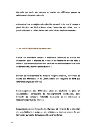 Garantie des droits des artistes et soutien aux différents genres de
création artistique et culturelle ;
 Adoption d'une stratégie nationale d'incitation à la lecture à travers la
généralisation des bibliothèques dans l'ensemble des villes, avec la
participation et la collaboration des collectivités locales concernées.
 La sécurité spirituelle des Marocains
 L'islam est considéré comme la référence spirituelle et morale des
Marocains, dont il importe de rehausser la dimension morale dans la
société, avec le renforcement des bases et des fondements de la Nation
en tant que foi, identité et institutions ;
 Soutien et renforcement du discours religieux modéré, fédérateur de
l'unité des Marocains et la Commanderie des croyants en tant que
référence religieuse unifiée ;
 Réaménagement des différentes voies du soufisme et prise en
considération particulière de l'enseignement traditionnel, dans
l'objectif de consacrer l'identité marocaine et de maintenir le
leadership spirituel du Maroc ;
 Rajeunissement des Conseils des Oulémas et révision de la situation
des prédicateurs et préposés des mosquées, tant au niveau de leur
formation qu'à celle de leurs conditions d'existence ;
29
 