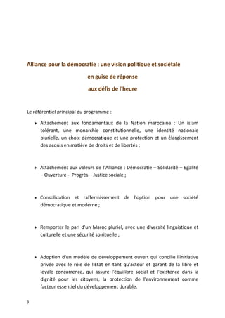 Alliance pour la démocratie : une vision politique et sociétale
en guise de réponse
aux défis de l'heure
Le référentiel principal du programme :
 Attachement aux fondamentaux de la Nation marocaine : Un islam
tolérant, une monarchie constitutionnelle, une identité nationale
plurielle, un choix démocratique et une protection et un élargissement
des acquis en matière de droits et de libertés ;
 Attachement aux valeurs de l'Alliance : Démocratie – Solidarité – Egalité
– Ouverture - Progrès – Justice sociale ;
 Consolidation et raffermissement de l'option pour une société
démocratique et moderne ;
 Remporter le pari d'un Maroc pluriel, avec une diversité linguistique et
culturelle et une sécurité spirituelle ;
 Adoption d'un modèle de développement ouvert qui concilie l'initiative
privée avec le rôle de l'Etat en tant qu'acteur et garant de la libre et
loyale concurrence, qui assure l'équilibre social et l'existence dans la
dignité pour les citoyens, la protection de l'environnement comme
facteur essentiel du développement durable.
3
 
