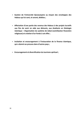  Soutien de l'Université Qaraouiyyine au moyen des enveloppes des
Habous qui lui sont, et seront, dédiées ;
 Affectation d'une partie des revenus des Habous à des projets lucratifs
aux fins de venir en aide aux démunis, aux étudiants en théologie
islamique – Organisation du système de Zakat (contribution financière
religieuse) et création d'un Fonds à cet effet ;
 Incitation et encouragement à l'instauration de la finance islamique,
qui a donné ses preuves dans d'autres pays ;
 Encouragement et diversification du tourisme spirituel ;
30
 