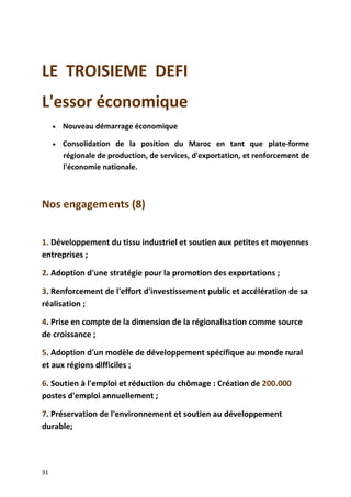 LE TROISIEME DEFI
L'essor économique
• Nouveau démarrage économique
• Consolidation de la position du Maroc en tant que plate-forme
régionale de production, de services, d'exportation, et renforcement de
l'économie nationale.
Nos engagements (8)
1. Développement du tissu industriel et soutien aux petites et moyennes
entreprises ;
2. Adoption d'une stratégie pour la promotion des exportations ;
3. Renforcement de l'effort d'investissement public et accélération de sa
réalisation ;
4. Prise en compte de la dimension de la régionalisation comme source
de croissance ;
5. Adoption d'un modèle de développement spécifique au monde rural
et aux régions difficiles ;
6. Soutien à l'emploi et réduction du chômage : Création de 200.000
postes d'emploi annuellement ;
7. Préservation de l'environnement et soutien au développement
durable;
31
 
