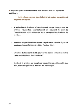 8. Vigilance quant à la stabilité macro-économique et aux équilibres
extérieurs.
1. Développement du tissu industriel et soutien aux petites et
moyennes entreprises.
 Actualisation de la Charte d'investissement en vue d'encourager les
activités industrielles, essentiellement en réduisant le seuil de
l'investissement à 100 millions de DH et en augmentant le niveau du
soutien ;
 Réduction progressive et annuelle de l'impôt sur les sociétés (IS) de un
point avec l'objectif d'atteindre 25% à l'horizon 2016 ;
 Limitation du taux de l'IS à 15% pour les très petites entreprises dont le
CA ne dépasse pas dix millions de DH ;
 Soutien à la création de complexes industriels sectoriels dédiés aux
PME, et encouragement au transfert des technologies.
32
 