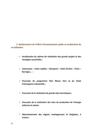 3. Renforcement de l'effort d'investissement public et accélération de
sa réalisation.
 Accélération du rythme de réalisation des grands projets et des
stratégies sectorielles :
 Autoroutes – Voies rapides – Aéroports – Voies ferrées – Ports –
Barrages… :
 Poursuite du programme Plan Maroc Vert et du Pacte
d'émergence industrielle ;
 Poursuite de la réalisation de grands sites touristiques ;
 Poursuite de la réalisation des sites de production de l'énergie
éolienne et solaire.
 Désenclavement des régions montagneuses et éloignées, à
travers :
34
 
