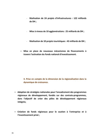 - Réalisation de 24 projets d'infrastructures : 122 milliards
de DH ;
- Mise à niveau de 10 agglomérations : 25 milliards de DH ;
- Réalisation de 10 projets touristiques : 43 milliards de DH ;
 Mise en place de nouveaux mécanismes de financements à
travers l'activation du Fonds national d'investissement.
4. Prise en compte de la dimension de la régionalisation dans la
dynamique de croissance.
 Adoption de stratégies nationales pour l'encadrement des programmes
régionaux de développement, fondés sur des contrats-programmes,
dans l'objectif de créer des pôles de développement régionaux
intégrés;
 Création de fonds régionaux pour le soutien à l'entreprise et à
l'investissement privé ;
35
 