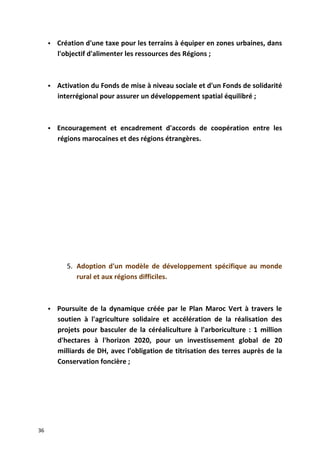  Création d'une taxe pour les terrains à équiper en zones urbaines, dans
l'objectif d'alimenter les ressources des Régions ;
 Activation du Fonds de mise à niveau sociale et d'un Fonds de solidarité
interrégional pour assurer un développement spatial équilibré ;
 Encouragement et encadrement d'accords de coopération entre les
régions marocaines et des régions étrangères.
5. Adoption d'un modèle de développement spécifique au monde
rural et aux régions difficiles.
 Poursuite de la dynamique créée par le Plan Maroc Vert à travers le
soutien à l'agriculture solidaire et accélération de la réalisation des
projets pour basculer de la céréaliculture à l'arboriculture : 1 million
d'hectares à l'horizon 2020, pour un investissement global de 20
milliards de DH, avec l'obligation de titrisation des terres auprès de la
Conservation foncière ;
36
 