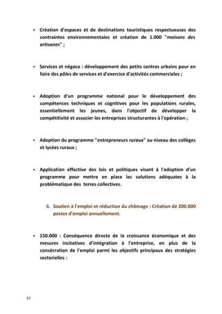  Création d'espaces et de destinations touristiques respectueuses des
contraintes environnementales et création de 1.000 "maisons des
artisanes" ;
 Services et négoce : développement des petits centres urbains pour en
faire des pôles de services et d'exercice d'activités commerciales ;
 Adoption d'un programme national pour le développement des
compétences techniques et cognitives pour les populations rurales,
essentiellement les jeunes, dans l'objectif de développer la
compétitivité et associer les entreprises structurantes à l'opération ;
 Adoption du programme "entrepreneurs ruraux" au niveau des collèges
et lycées ruraux ;
 Application effective des lois et politiques visant à l'adoption d'un
programme pour mettre en place les solutions adéquates à la
problématique des terres collectives.
6. Soutien à l'emploi et réduction du chômage : Création de 200.000
postes d'emploi annuellement.
 150.000 : Conséquence directe de la croissance économique et des
mesures incitatives d'intégration à l'entreprise, en plus de la
consécration de l'emploi parmi les objectifs principaux des stratégies
sectorielles :
37
 