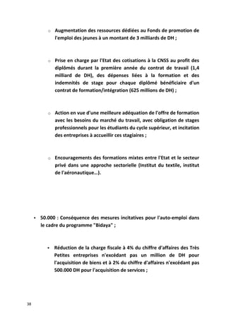 o Augmentation des ressources dédiées au Fonds de promotion de
l'emploi des jeunes à un montant de 3 milliards de DH ;
o Prise en charge par l'Etat des cotisations à la CNSS au profit des
diplômés durant la première année du contrat de travail (1,4
milliard de DH), des dépenses liées à la formation et des
indemnités de stage pour chaque diplômé bénéficiaire d'un
contrat de formation/intégration (625 millions de DH) ;
o Action en vue d'une meilleure adéquation de l'offre de formation
avec les besoins du marché du travail, avec obligation de stages
professionnels pour les étudiants du cycle supérieur, et incitation
des entreprises à accueillir ces stagiaires ;
o Encouragements des formations mixtes entre l'Etat et le secteur
privé dans une approche sectorielle (Institut du textile, institut
de l'aéronautique…).
 50.000 : Conséquence des mesures incitatives pour l'auto-emploi dans
le cadre du programme "Bidaya" ;
 Réduction de la charge fiscale à 4% du chiffre d'affaires des Très
Petites entreprises n'excédant pas un million de DH pour
l'acquisition de biens et à 2% du chiffre d'affaires n'excédant pas
500.000 DH pour l'acquisition de services ;
38
 
