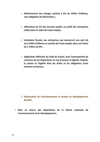  Plafonnement des charges sociales à 6% du chiffre d'affaires,
avec obligation de déclarations ;
 Affectation de 3% des marchés publics au profit des entreprises
créées dans le cadre de l'auto-emploi;
 Incitations fiscales aux entreprises qui consacrent une part de
leur chiffre d'affaires au soutien de l'auto-emploi, dans une limite
de 1 million de DH ;
 Application efficiente du Code du travail, avec l'amendement de
certaines de ses dispositions en vue d'assurer la dignité, l'équité,
la justice et l'égalité dans les droits et les obligations entre
hommes et femmes.
7. Préservation de l'environnement et soutien au développement
durable.
 Mise en œuvre des dispositions de la Charte nationale de
l'environnement et du développement ;
39
 