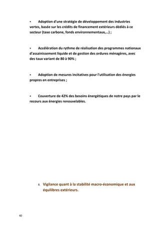  Adoption d'une stratégie de développement des industries
vertes, basée sur les crédits de financement extérieurs dédiés à ce
secteur (taxe carbone, fonds environnementaux,…) ;
 Accélération du rythme de réalisation des programmes nationaux
d'assainissement liquide et de gestion des ordures ménagères, avec
des taux variant de 80 à 90% ;
 Adoption de mesures incitatives pour l'utilisation des énergies
propres en entreprises ;
 Couverture de 42% des besoins énergétiques de notre pays par le
recours aux énergies renouvelables.
8. Vigilance quant à la stabilité macro-économique et aux
équilibres extérieurs.
40
 