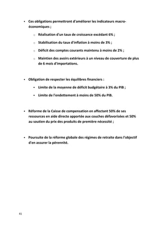  Ces obligations permettront d'améliorer les indicateurs macro-
économiques ;
o Réalisation d'un taux de croissance excédant 6% ;
o Stabilisation du taux d'inflation à moins de 3% ;
o Déficit des comptes courants maintenu à moins de 2% ;
o Maintien des avoirs extérieurs à un niveau de couverture de plus
de 6 mois d'importations.
 Obligation de respecter les équilibres financiers :
 Limite de la moyenne de déficit budgétaire à 3% du PIB ;
 Limite de l'endettement à moins de 50% du PIB.
 Réforme de la Caisse de compensation en affectant 50% de ses
ressources en aide directe apportée aux couches défavorisées et 50%
au soutien du prix des produits de première nécessité ;
 Poursuite de la réforme globale des régimes de retraite dans l'objectif
d'en assurer la pérennité.
41
 
