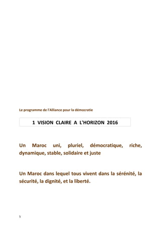 Le programme de l'Alliance pour la démocratie
Un Maroc uni, pluriel, démocratique, riche,
dynamique, stable, solidaire et juste
Un Maroc dans lequel tous vivent dans la sérénité, la
sécurité, la dignité, et la liberté.
5
1 VISION CLAIRE A L'HORIZON 2016
 