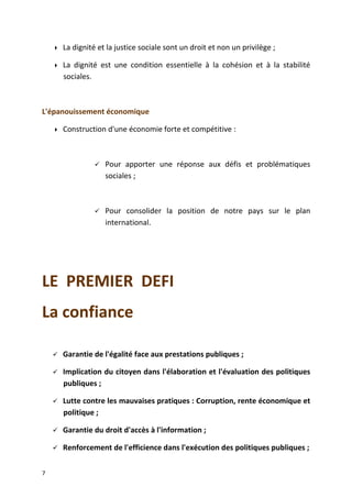  La dignité et la justice sociale sont un droit et non un privilège ;
 La dignité est une condition essentielle à la cohésion et à la stabilité
sociales.
L'épanouissement économique
 Construction d'une économie forte et compétitive :
 Pour apporter une réponse aux défis et problématiques
sociales ;
 Pour consolider la position de notre pays sur le plan
international.
LE PREMIER DEFI
La confiance
 Garantie de l'égalité face aux prestations publiques ;
 Implication du citoyen dans l'élaboration et l'évaluation des politiques
publiques ;
 Lutte contre les mauvaises pratiques : Corruption, rente économique et
politique ;
 Garantie du droit d'accès à l'information ;
 Renforcement de l'efficience dans l'exécution des politiques publiques ;
7
 