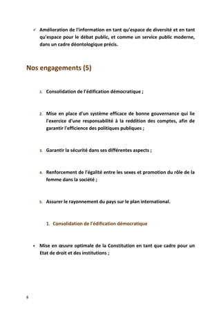  Amélioration de l'information en tant qu'espace de diversité et en tant
qu'espace pour le débat public, et comme un service public moderne,
dans un cadre déontologique précis.
Nos engagements (5)
1. Consolidation de l'édification démocratique ;
2. Mise en place d'un système efficace de bonne gouvernance qui lie
l'exercice d'une responsabilité à la reddition des comptes, afin de
garantir l'efficience des politiques publiques ;
3. Garantir la sécurité dans ses différentes aspects ;
4. Renforcement de l'égalité entre les sexes et promotion du rôle de la
femme dans la société ;
5. Assurer le rayonnement du pays sur le plan international.
1. Consolidation de l'édification démocratique
 Mise en œuvre optimale de la Constitution en tant que cadre pour un
Etat de droit et des institutions ;
8
 