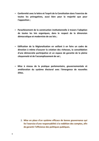  Conformité avec la lettre et l'esprit de la Constitution dans l'exercice de
toutes les prérogatives, aussi bien pour la majorité que pour
l'opposition ;
 Parachèvement de la construction institutionnelle à travers l'adoption
de toutes les lois organiques, dans le respect de la dimension
démocratique et moderniste de ces lois ;
 Edification de la Régionalisation en veillant à en faire un cadre de
direction à même d'assurer la création des richesses, la consolidation
d'une démocratie participative et un espace de garantie de la pleine
citoyenneté et de l'accomplissement de soi ;
 Mise à niveau de la pratique parlementaire, gouvernementale et
amélioration du système électoral avec l'émergence de nouvelles
élites.
2. Mise en place d'un système efficace de bonne gouvernance qui
lie l'exercice d'une responsabilité à la reddition des comptes, afin
de garantir l'efficience des politiques publiques.
9
 