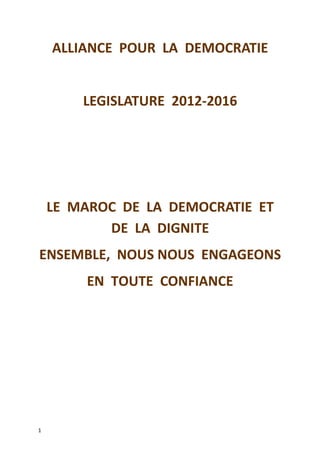 ALLIANCE POUR LA DEMOCRATIE
LEGISLATURE 2012-2016
LE MAROC DE LA DEMOCRATIE ET
DE LA DIGNITE
ENSEMBLE, NOUS NOUS ENGAGEONS
EN TOUTE CONFIANCE
1
 