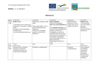 LLP Comenius Grundtvig IST Course

ROMA 11- 15 /02/2013


                                                                     PROGRAM

Dates /   11-02-2013                           12-02-2013                     13-02-2013                        14-02-2013              15-02-2013
h 9,30-   Hotel Tra noi                        Guided tours: museums, urban   Musei Capitolini                  Multiculturalism:       Hotel Tra noi
12,00                                          walks                          Piazza del Campidoglio            Europe as it is now,    “Villa Farnesina”
          - Presentation of the contents and                                  http://www.museicapitolini.org    ancient roots for new   one of the noblest
          programme of the course, available   "Roma Caput Mundi. A City      /                                 symbols and values.     and most
          online                               between Domination and         The Capitoline Museums are a                              harmonious
          Presentation of the participants,    Integration"                   group of art and archaeological                           creations of Italian
          available online                     Artistic and iconographic      museums in Piazza del                                     Renaissance
          www.laboratoriodelcittadino.org      approach: museums tour,        Campidoglio, on top of the
                                               exhibitions.                   Capitoline Hill in Rome, Italy.
                                                                              The museums are contained in
                                                                              three palazzi surrounding a
                                                                              central trapezoidal piazza in a
                                                                              plan conceived by
                                                                              Michelangelo Buonarroti in
                                                                              1536.
h 13-      lunch                               lunch                          lunch                             lunch                   lunch
14,30     Casa Tra noi                                                                                                                  Casa Tra noi
h 15-     European Myth, workshop:             Workshop “wunderkammer”                                          Workshop                Final evaluation
18,00     interaction in historical-                                                                            “wunderkammer”          and feedback.
          mythological-literary way.                                                                                                    Comparison
          Visual art and workshops                                                                                                      between the
                                                                                                                                        participants.
                                                                                                                                        Future projects,
                                                                                                                                        Comenius and
                                                                                                                                        Grundtvig.
 