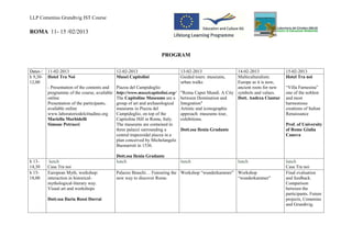 LLP Comenius Grundtvig IST Course

ROMA 11- 15 /02/2013


                                                                 PROGRAM

Dates /   11-02-2013                       12-02-2013                      13-02-2013                  14-02-2013              15-02-2013
h 9,30-   Hotel Tra Noi                    Musei Capitolini                Guided tours: museums,      Multiculturalism:       Hotel Tra noi
12,00                                                                      urban walks                 Europe as it is now,
          - Presentation of the contents and Piazza del Campidoglio                                    ancient roots for new   “Villa Farnesina”
          programme of the course, available http://www.museicapitolini.org/ "Roma Caput Mundi. A City symbols and values.     one of the noblest
          online                             The Capitoline Museums are a between Domination and       Dott. Andrea Ciantar    and most
          Presentation of the participants,  group of art and archaeological Integration"                                      harmonious
          available online                   museums in Piazza del           Artistic and iconographic                         creations of Italian
          www.laboratoriodelcittadino.org    Campidoglio, on top of the      approach: museums tour,                           Renaissance
          Mariella Morbidelli                Capitoline Hill in Rome, Italy. exhibitions.
          Simone Petrucci                    The museums are contained in                                                      Prof. of University
                                             three palazzi surrounding a     Dott.ssa Ilenia Gradante                          of Rome Giulia
                                             central trapezoidal piazza in a                                                   Caneva
                                             plan conceived by Michelangelo
                                             Buonarroti in 1536.

                                           Dott.ssa Ilenia Gradante
h 13-      lunch                           lunch                           lunch                       lunch                   lunch
14,30     Casa Tra noi                                                                                                         Casa Tra noi
h 15-     European Myth, workshop:         Palazzo Braschi… Futouring the Workshop “wunderkammer” Workshop                     Final evaluation
18,00     interaction in historical-       new way to discover Rome.                              “wunderkammer”               and feedback.
          mythological-literary way.                                                                                           Comparison
          Visual art and workshops                                                                                             between the
                                                                                                                               participants. Future
          Dott.ssa Ilaria Rossi Dorrai                                                                                         projects, Comenius
                                                                                                                               and Grundtvig.
 
