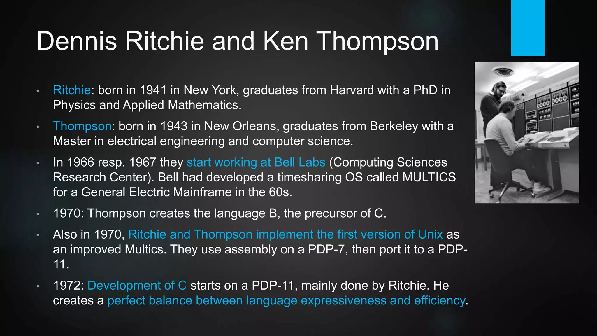 Dennis Ritchie and Ken Thompson
• Ritchie: born in 1941 in New York, graduates from Harvard with a PhD in
Physics and Applied Mathematics.
• Thompson: born in 1943 in New Orleans, graduates from Berkeley with a
Master in Electrical Engineering and Computer Science.
• In 1966 resp. 1967 they start working at Bell Labs (AT&T division,
Computing Research Center). Thompson creates the language B, the
precursor of C.
• Bell had developed a timesharing OS called MULTICS for a General
Electric Mainframe in the 60s. In 1970, Ritchie and Thompson implement
the first version of Unix (based on MULTICS). They use assembly on a
PDP-7, then port it to a PDP-11.
• Set up as an internal skunkworks project, officially they are working on a
word processor (nroff) for the Bell Labs patent department.
 