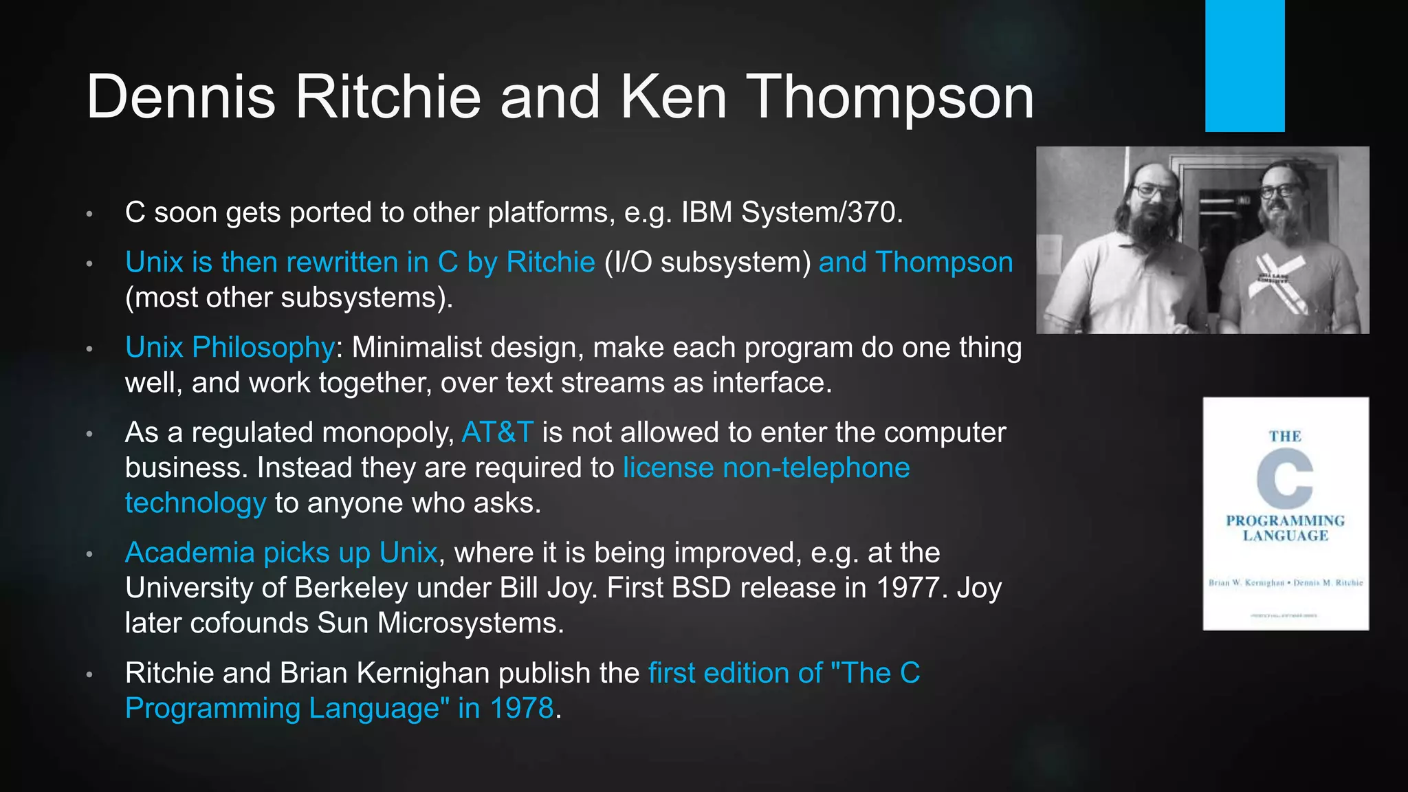 Dennis Ritchie and Ken Thompson
• 1972: Development of C starts on a PDP-11, mainly by Ritchie. He creates
a perfect balance between language expressiveness and efficiency. C soon
gets ported to other platforms.
• Unix is then rewritten in C by Ritchie (I/O subsystem) and Thompson (most
other subsystems). Unix Philosophy: Minimalist design, make each program
do one thing well, and work together, over text streams as interface.
• As a regulated monopoly, AT&T is not allowed to enter the computer
business directly. Instead they are required to license non-telephone
technology to anyone who asks.
• Academia picks up Unix, where it is being improved, e.g. at the University
of Berkeley under Bill Joy. First BSD release in 1977.
• Ritchie and Brian Kernighan publish "The C Programming Language" in
1978.
 