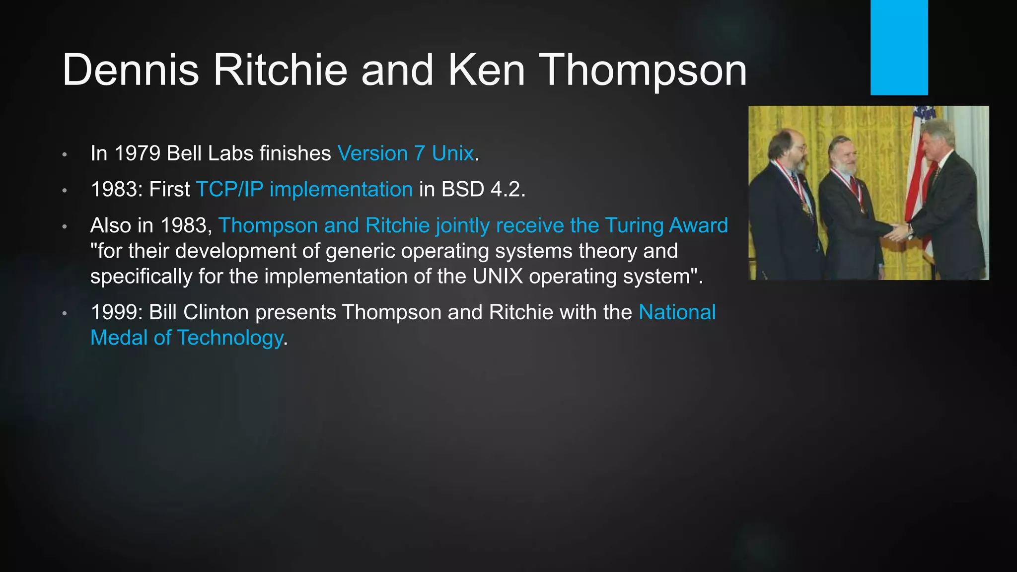 Dennis Ritchie and Ken Thompson
• In 1979 Bell Labs finishes Version 7 Unix.
• 1983: AT&T releases Unix System V. First TCP/IP
implementation in BSD 4.2. System V and BSD are the two
roots for all following Unix implementations.
• Also in 1983, Ritchie and Thompson jointly receive the
Turing Award "for their development of generic operating
systems theory and specifically for the implementation of
the UNIX operating system".
• 1999: Bill Clinton presents Ritchie and Thompson with the
National Medal of Technology.
 