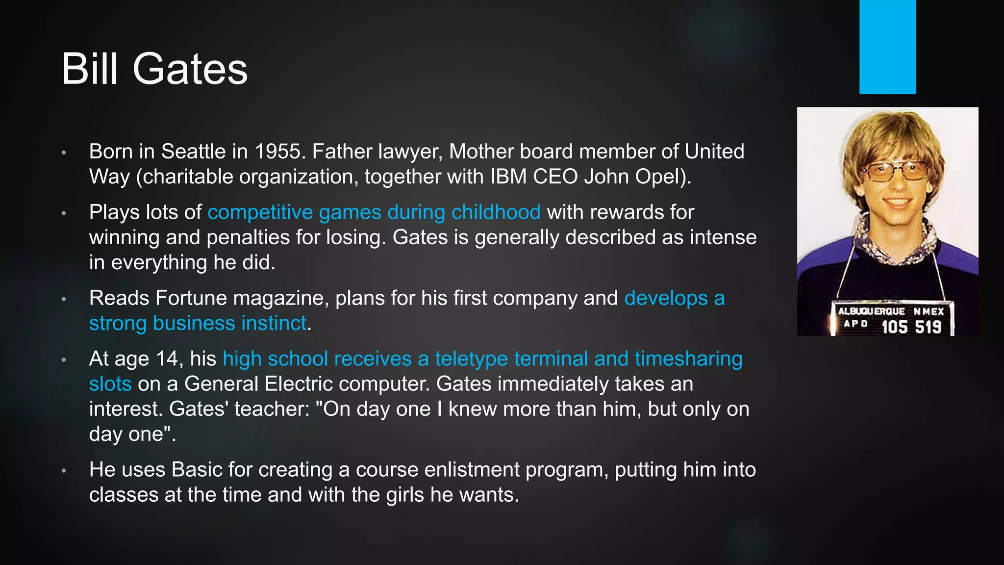 Bill Gates
• Gates is born in Seattle in 1955. Father lawyer, Mother board member of
United Way (charitable organization, together with IBM president / CEO
John Opel). Paul Allen is born in 1953. Both attend Lakeside High School.
• Gates plays lots of competitive games during childhood with rewards for
winning and penalties for losing. He reads Fortune magazine, plans for his
first company and develops a strong business instinct. Gates is generally
described as intense in everything he does.
• At age 14, his high school receives a teletype terminal and timesharing
slots on a General Electric computer. He immediately takes an interest.
Quoting his teacher: "On day one I knew more than him, but only on day
one".
• Gates uses Basic for creating a course enlistment program, putting him into
classes at the time and with the girls he wants.
 