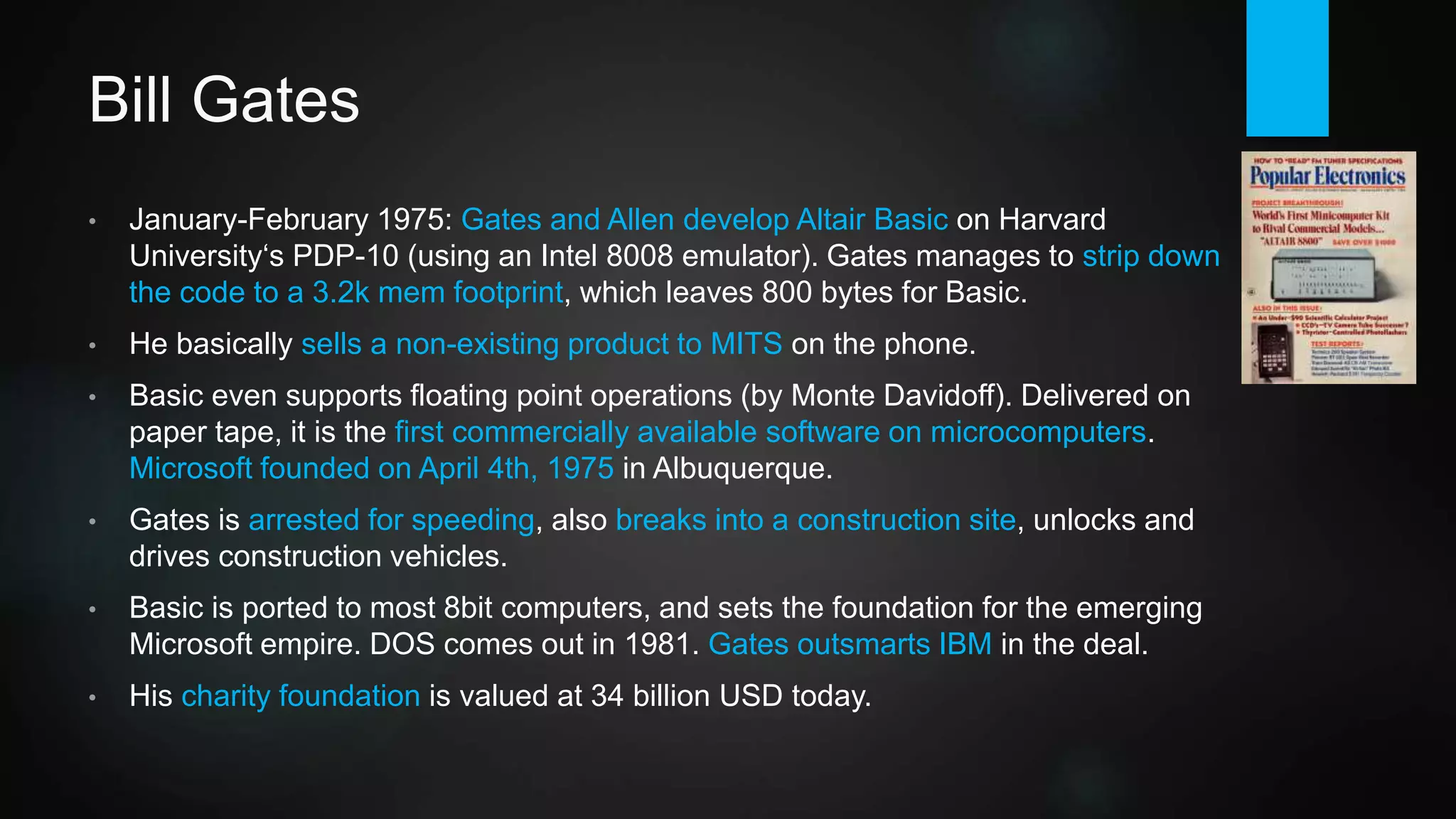 Bill Gates
• January-February 1975: Gates and Allen develop Altair Basic on Harvard
University‘s PDP-10 (using an Intel 8080 emulator). Gates manages to strip
down the code to a 3.2k mem footprint.
• Gates basically sells a non-existing product to MITS on the phone.
• Delivered on paper tape, Basic is the first commercially available software
for microcomputers. Microsoft is founded on April 4th, 1975 in Albuquerque.
Gates leaves Harvard (receives honorary PhD many years later), Allen quits
at Honeywell.
• Gates is quite a rebel, being arrested for speeding, also breaks into a
construction site, unlocks and drives construction vehicles.
• Basic is ported to most 8bit computers, sets foundation for the Microsoft
empire. DOS follows in '81, Gates outsmarts IBM in the deal.
• His charity foundation has donated 37 billion USD up to today.
 