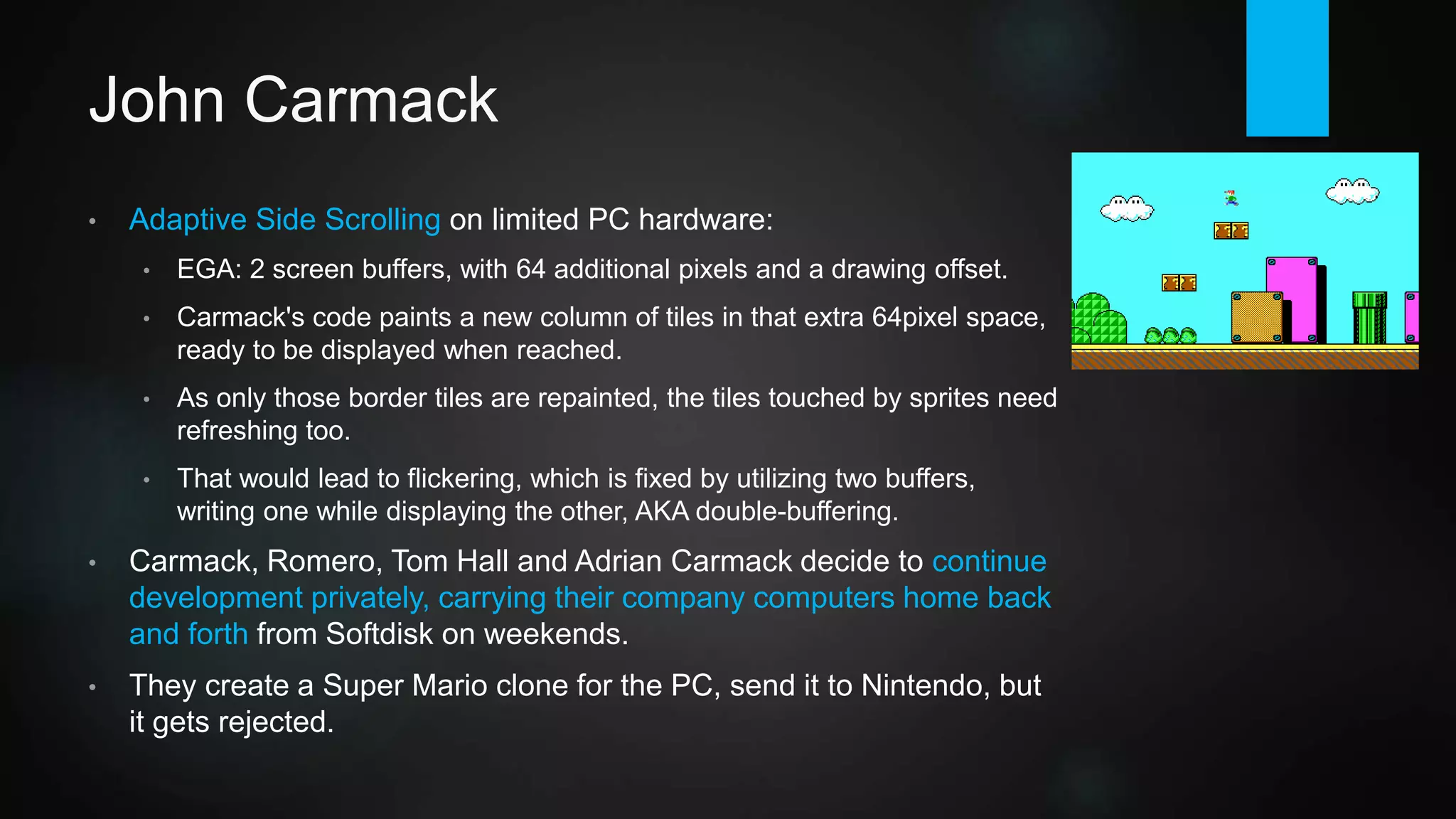 John Carmack
• Adaptive Side Scrolling on limited PC hardware:
• EGA: 2 screen buffers, with 64 additional pixels and a drawing offset.
• Carmack's code paints a new column of tiles in that extra 64pixel space,
ready to be displayed when reached.
• As only those border tiles are repainted, the tiles touched by sprites need
refreshing too.
• That would lead to flickering, which is fixed by utilizing two buffers,
writing one while displaying the other, AKA double-buffering.
• Carmack, Romero, Tom Hall and Adrian Carmack decide to continue
development privately, carrying their company computers home back
and forth from Softdisk on weekends.
• They build a Super Mario clone for the PC, send it to Nintendo, but it
gets rejected.
https://www.youtube.com/watch?v=cj4HJkeQSg0
 