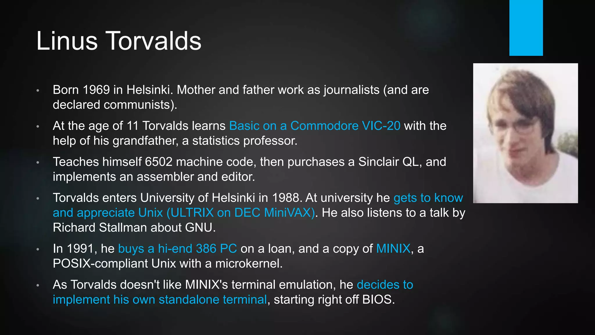 Linus Torvalds
• Born 1969 in Helsinki. Mother and father work as journalists (and are
declared communists).
• At the age of 11 Torvalds learns Basic on a Commodore VIC-20 with the
help of his grandfather, a statistics professor.
• Teaches himself 6502 machine code, then purchases a Sinclair QL, and
implements an assembler and editor.
• Torvalds enters University of Helsinki in 1988. At university he gets to know
and appreciate Unix (ULTRIX on DEC MiniVAX). He also listens to a talk by
Richard Stallman about GNU.
• In 1991, he buys a hi-end 386 PC on a loan, and a copy of MINIX, a
POSIX-compliant Unix for x86 based on a microkernel.
• As Torvalds doesn't like MINIX's terminal emulation, he decides to
implement his own standalone terminal, starting right off BIOS.
 