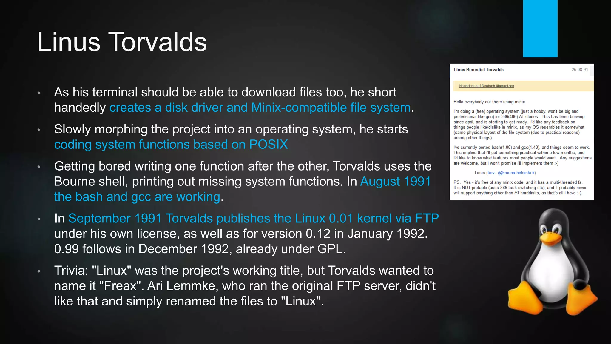 Linus Torvalds
• As his terminal should be able to download files too, he short-
handedly creates a disk driver and MINIX-compatible file system.
• Slowly morphing the project into an operating system, he starts
coding system functions based on POSIX.
• Getting bored writing one function after the other, Torvalds uses the
Bourne shell, printing out missing system functions. In August 1991
bash and gcc are working.
• In September 1991 Torvalds publishes the Linux 0.01 kernel via FTP
under his own license, as well as for version 0.12 in January 1992.
0.99 follows in December 1992, already under GPL.
• Trivia: "Linux" was the project's working title, but Torvalds wanted to
name it "Freax". Ari Lemmke, who ran the hosting FTP server, didn't
like that and simply renamed the files to "Linux".
 