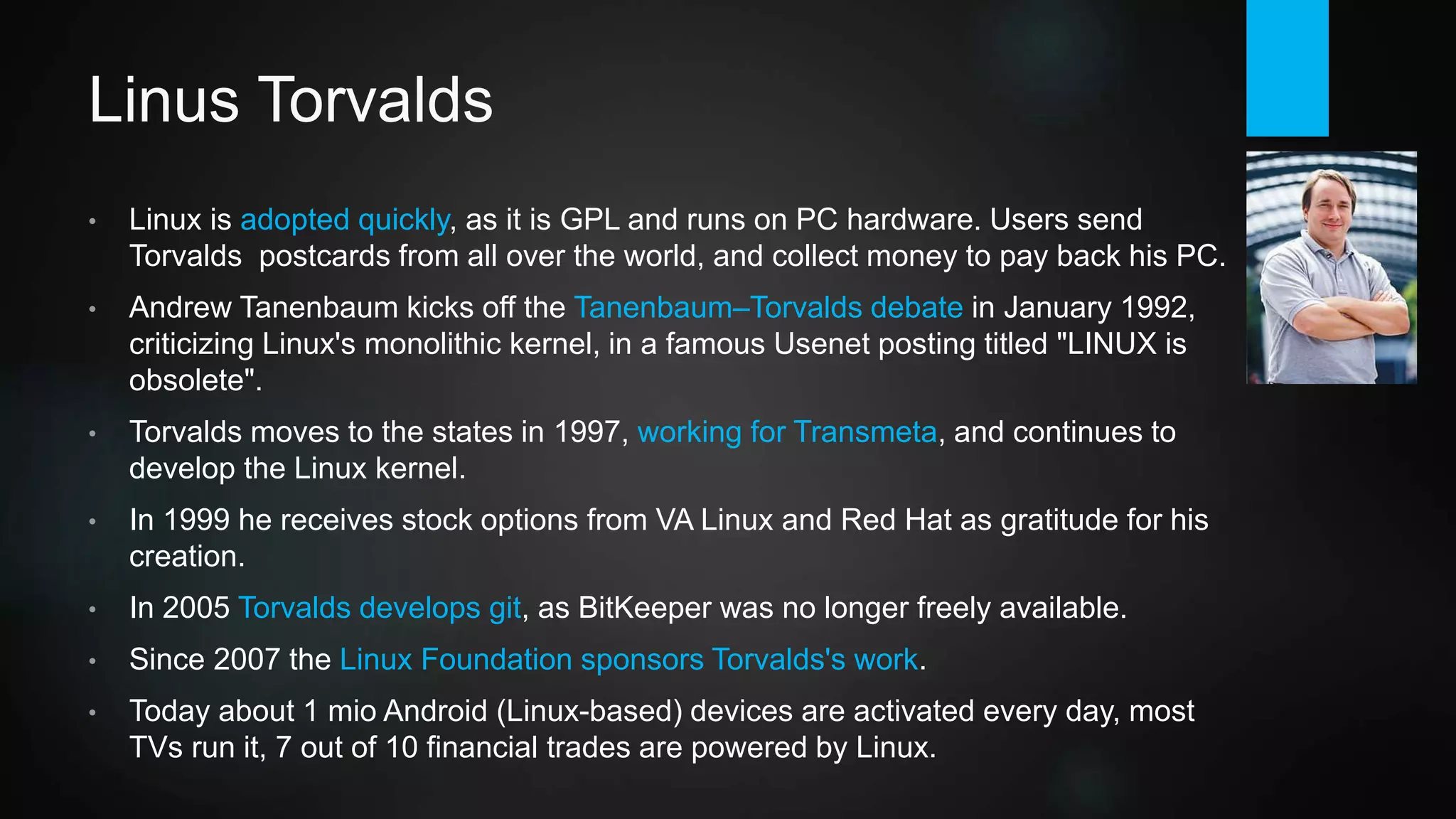 Linus Torvalds
• Linux is adopted quickly, as it is free and runs on PC hardware. Users send
Torvalds postcards from all over the world, and collect money to pay back his PC.
Developer community grows rapidly thanks to GPL.
• Andrew Tanenbaum, OS guru and creator of MINIX, kicks off the Tanenbaum–
Torvalds debate in January 1992, criticizing Linux's monolithic kernel, in a famous
Usenet posting titled "LINUX is obsolete".
• Torvalds moves to the states in 1997, working for Transmeta, and continues to
develop the Linux kernel. In 1999 he receives stock options from VA Linux and
Red Hat as gratitude for his creation.
• In 2005 Torvalds develops git, as BitKeeper was no longer freely available.
• Since 2007 the Linux Foundation sponsors Torvalds's work.
• Today about 1 mio Android (Linux kernel) devices are activated every day, most
TVs run it, 7 out of 10 financial trades are powered by Linux.
 