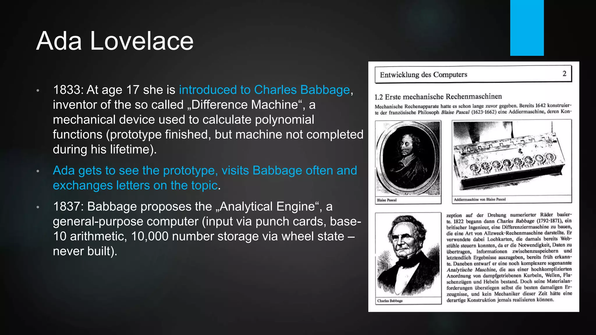 Ada Lovelace
• 1833: At age 17 she is introduced to Charles Babbage,
inventor of the so called „Difference Engine“, a mechanical
device used to calculate polynomial functions (only a prototype
was finished during his lifetime, first full engine constructed in
1989-1991).
• Lovelace gets to see the Difference Engine prototype, visits
Babbage often and exchanges letters on the topic.
• 1837: Babbage proposes the „Analytical Engine“, a general-
purpose computer (input via punch cards, an idea originating in
the Jacquard loom; base-10 arithmetic, 10,000 number storage
via gear wheel state - never built - but emulators exists today
incl. visual interface).
 