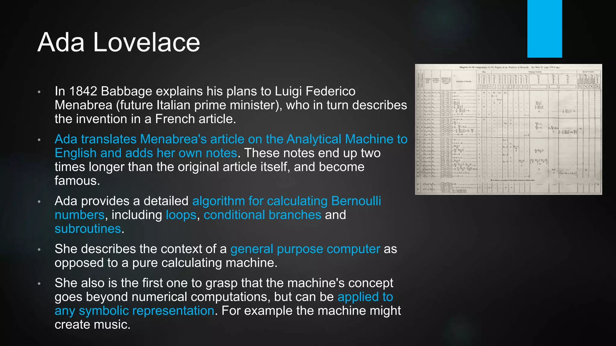 Ada Lovelace
• In 1842 Babbage explains his plans to Luigi Federico Menabrea
(future Italian prime minister), who in turn describes the invention in a
French article.
• Lovelace translates Menabrea's article on the Analytical Engine to
English and adds her own notes. These notes end up two times
longer than the original article itself, and become famous.
• She provides a detailed algorithm for calculating Bernoulli numbers,
including loops, conditional branches and subroutines. The
"translated" source code can be found on GitHub today.
• She also describes the engine as a general purpose computer, as
opposed to a pure calculating machine.
• Lovelace is the first one to grasp that the engine's concept goes
beyond numerical computations, but can be applied to any symbolic
representation. For example the machine might create music.
 