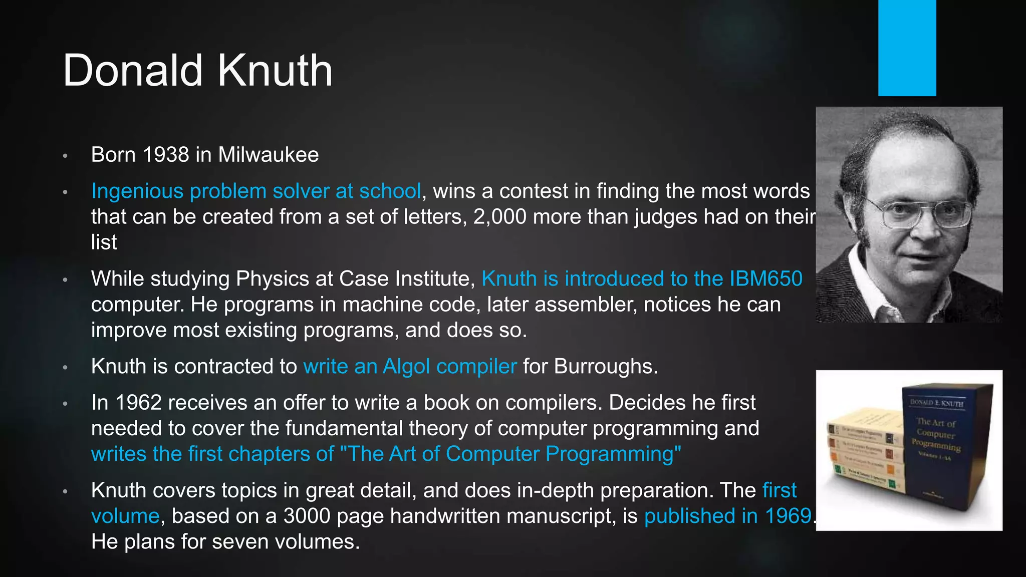 Donald Knuth
• Born 1938 in Milwaukee. Ingenious problem solver at school, wins a contest
in finding the most words that can be created from a set of letters, 2,000
more than judges had on their list.
• While studying Physics at Case Institute, Knuth is introduced to the IBM
650 computer (first mass-produced). He programs in machine code, later
assembler, notices he can improve most existing programs. PhD from
Caltech (later becomes Professor at Stanford).
• Knuth gets a contract to write an Algol compiler for Burroughs.
• In 1962 receives an offer from Addison Wesley to write a book on
compilers. Decides he must initially cover the elemental theory and
composes the first chapters of "The Art of Computer Programming".
• Knuth covers every topic in great detail, and conducts in-depth preparation.
The first volume (Fundamental Algorithms), based on a 3000 page
handwritten manuscript, is published in 1968.
 