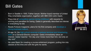 Bill Gates
• Gates is born in Seattle in 1955. Father lawyer, Mother board member of
United Way (charitable organization, together with IBM president / CEO
John Opel). Paul Allen is born in 1953. Both attend Lakeside High School.
• Gates plays lots of competitive games during childhood with rewards for
winning and penalties for losing. He reads Fortune magazine, plans for his
first company and develops a strong business instinct. Gates is generally
described as intense in everything he does.
• At age 14, his high school receives a teletype terminal and timesharing
slots on a General Electric computer. He immediately takes an interest.
Quoting his teacher: "On day one I knew more than him, but only on day
one".
• Gates uses Basic for creating a course enlistment program, putting him into
classes at the time and with the girls he wants.
 