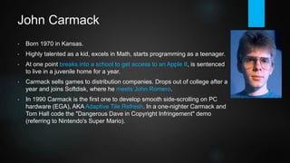 John Carmack
• Born 1970 in Kansas.
• Highly talented as a kid, excels in math, starts programming as a teenager.
• At one point breaks into a school to get access to an Apple II, is sentenced
to live in a juvenile home for a year.
• Carmack sells games to distribution companies. Drops out of college and
joins Softdisk, where he meets John Romero.
• In 1990 Carmack is the first one to develop smooth side-scrolling on PC
hardware (EGA), AKA Adaptive Tile Refresh. In a one-nighter Carmack and
Tom Hall code the "Dangerous Dave in Copyright Infringement" demo
(referring to Nintendo's Super Mario).
 