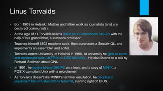 Linus Torvalds
• Born 1969 in Helsinki. Mother and father work as journalists (and are
declared communists).
• At the age of 11 Torvalds learns Basic on a Commodore VIC-20 with the
help of his grandfather, a statistics professor.
• Teaches himself 6502 machine code, then purchases a Sinclair QL, and
implements an assembler and editor.
• Torvalds enters University of Helsinki in 1988. At university he gets to know
and appreciate Unix (ULTRIX on DEC MiniVAX). He also listens to a talk by
Richard Stallman about GNU.
• In 1991, he buys a hi-end 386 PC on a loan, and a copy of MINIX, a
POSIX-compliant Unix for x86 based on a microkernel.
• As Torvalds doesn't like MINIX's terminal emulation, he decides to
implement his own standalone terminal, starting right off BIOS.
 