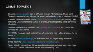 Linus Torvalds
• Linux is adopted quickly, as it is free and runs on PC hardware. Users send
Torvalds postcards from all over the world, and collect money to pay back his PC.
Developer community grows rapidly thanks to GPL.
• Andrew Tanenbaum, OS guru and creator of MINIX, kicks off the Tanenbaum–
Torvalds debate in January 1992, criticizing Linux's monolithic kernel, in a famous
Usenet posting titled "LINUX is obsolete".
• Torvalds moves to the states in 1997, working for Transmeta, and continues to
develop the Linux kernel. In 1999 he receives stock options from VA Linux and
Red Hat as gratitude for his creation.
• In 2005 Torvalds develops git, as BitKeeper was no longer freely available.
• Since 2007 the Linux Foundation sponsors Torvalds's work.
• Today about 1 mio Android (Linux kernel) devices are activated every day, most
TVs run it, 7 out of 10 financial trades are powered by Linux.
 