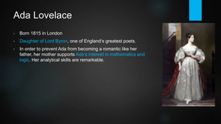 Ada Lovelace
• Born 1815 in London.
• Daughter of Lord Byron, one of England‘s greatest poets.
• In order to prevent Ada from becoming a romantic like her
father, her mother supports Ada‘s interest in mathematics and
logic. She is tutored by some of the best mathematicians of her
time.
• Her analytical skills are truly remarkable.
• Lovelace is widely recognized as "the first programmer".
(Bernoulli numbers algorithm for a Turing machine).
• US Department of Defense even named the programming
language "Ada" in her honor.
 